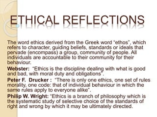 The word ethics derived from the Greek word “ethos”, which
refers to character, guiding beliefs, standards or ideals that
pervade (encompass) a group, community of people. All
individuals are accountable to their community for their
behaviour.
Webster: “Ethics is the discipline dealing with what is good
and bad, with moral duty and obligations”.
Peter F. Drucker : “There is only one ethics, one set of rules
morality, one code: that of individual behaviour in which the
same rules apply to everyone alike”.
Philip W. Wright: “Ethics is a branch of philosophy which is
the systematic study of selective choice of the standards of
right and wrong by which it may be ultimately directed.
ETHICAL REFLECTIONS
 