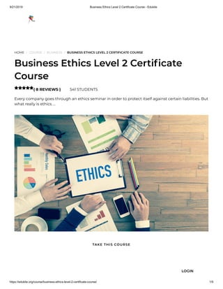 9/21/2019 Business Ethics Level 2 Certificate Course - Edukite
https://edukite.org/course/business-ethics-level-2-certificate-course/ 1/9
HOME / COURSE / BUSINESS / BUSINESS ETHICS LEVEL 2 CERTIFICATE COURSE
Business Ethics Level 2 Certi cate
Course
( 8 REVIEWS ) 541 STUDENTS
Every company goes through an ethics seminar in order to protect itself against certain liabilities. But
what really is ethics …

TAKE THIS COURSE
LOGIN
 