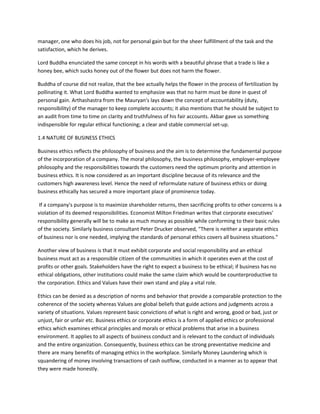 manager, one who does his job, not for personal gain but for the sheer fulfillment of the task and the
satisfaction, which he derives.

Lord Buddha enunciated the same concept in his words with a beautiful phrase that a trade is like a
honey bee, which sucks honey out of the flower but does not harm the flower.

Buddha of course did not realize, that the bee actually helps the flower in the process of fertilization by
pollinating it. What Lord Buddha wanted to emphasize was that no harm must be done in quest of
personal gain. Arthashastra from the Mauryan's lays down the concept of accountability (duty,
responsibility) of the manager to keep complete accounts; it also mentions that he should be subject to
an audit from time to time on clarity and truthfulness of his fair accounts. Akbar gave us something
indispensible for regular ethical functioning; a clear and stable commercial set-up.

1.4 NATURE OF BUSINESS ETHICS

Business ethics reflects the philosophy of business and the aim is to determine the fundamental purpose
of the incorporation of a company. The moral philosophy, the business philosophy, employer-employee
philosophy and the responsibilities towards the customers need the optimum priority and attention in
business ethics. It is now considered as an important discipline because of its relevance and the
customers high awareness level. Hence the need of reformulate nature of business ethics or doing
business ethically has secured a more important place of prominence today.

 If a company's purpose is to maximize shareholder returns, then sacrificing profits to other concerns is a
violation of its deemed responsibilities. Economist Milton Friedman writes that corporate executives'
responsibility generally will be to make as much money as possible while conforming to their basic rules
of the society. Similarly business consultant Peter Drucker observed, "There is neither a separate ethics
of business nor is one needed, implying the standards of personal ethics covers all business situations."

Another view of business is that it must exhibit corporate and social responsibility and an ethical
business must act as a responsible citizen of the communities in which it operates even at the cost of
profits or other goals. Stakeholders have the right to expect a business to be ethical; if business has no
ethical obligations, other institutions could make the same claim which would be counterproductive to
the corporation. Ethics and Values have their own stand and play a vital role.

Ethics can be denied as a description of norms and behavior that provide a comparable protection to the
coherence of the society whereas Values are global beliefs that guide actions and judgments across a
variety of situations. Values represent basic convictions of what is right and wrong, good or bad, just or
unjust, fair or unfair etc. Business ethics or corporate ethics is a form of applied ethics or professional
ethics which examines ethical principles and morals or ethical problems that arise in a business
environment. It applies to all aspects of business conduct and is relevant to the conduct of individuals
and the entire organization. Consequently, business ethics can be strong preventative medicine and
there are many benefits of managing ethics in the workplace. Similarly Money Laundering which is
squandering of money involving transactions of cash outflow, conducted in a manner as to appear that
they were made honestly.
 