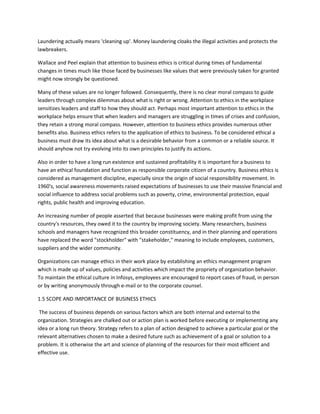Laundering actually means 'cleaning up'. Money laundering cloaks the illegal activities and protects the
lawbreakers.

Wallace and Peel explain that attention to business ethics is critical during times of fundamental
changes in times much like those faced by businesses like values that were previously taken for granted
might now strongly be questioned.

Many of these values are no longer followed. Consequently, there is no clear moral compass to guide
leaders through complex dilemmas about what is right or wrong. Attention to ethics in the workplace
sensitizes leaders and staff to how they should act. Perhaps most important attention to ethics in the
workplace helps ensure that when leaders and managers are struggling in times of crises and confusion,
they retain a strong moral compass. However, attention to business ethics provides numerous other
benefits also. Business ethics refers to the application of ethics to business. To be considered ethical a
business must draw its idea about what is a desirable behavior from a common or a reliable source. It
should anyhow not try evolving into its own principles to justify its actions.

Also in order to have a long run existence and sustained profitability it is important for a business to
have an ethical foundation and function as responsible corporate citizen of a country. Business ethics is
considered as management discipline, especially since the origin of social responsibility movement. In
1960's, social awareness movements raised expectations of businesses to use their massive financial and
social influence to address social problems such as poverty, crime, environmental protection, equal
rights, public health and improving education.

An increasing number of people asserted that because businesses were making profit from using the
country's resources, they owed it to the country by improving society. Many researchers, business
schools and managers have recognized this broader constituency, and in their planning and operations
have replaced the word "stockholder" with "stakeholder," meaning to include employees, customers,
suppliers and the wider community.

Organizations can manage ethics in their work place by establishing an ethics management program
which is made up of values, policies and activities which impact the propriety of organization behavior.
To maintain the ethical culture in Infosys, employees are encouraged to report cases of fraud, in person
or by writing anonymously through e-mail or to the corporate counsel.

1.5 SCOPE AND IMPORTANCE OF BUSINESS ETHICS

 The success of business depends on various factors which are both internal and external to the
organization. Strategies are chalked out or action plan is worked before executing or implementing any
idea or a long run theory. Strategy refers to a plan of action designed to achieve a particular goal or the
relevant alternatives chosen to make a desired future such as achievement of a goal or solution to a
problem. It is otherwise the art and science of planning of the resources for their most efficient and
effective use.
 