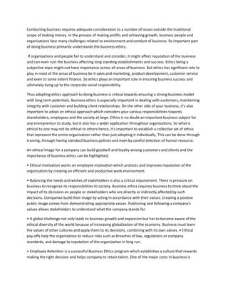 Conducting business requires adequate consideration to a number of issues outside the traditional
scope of making money. In the process of making profits and achieving growth, business people and
organizations face many challenges related to environment and conduct of business. So important part
of doing business primarily understands the business ethics.

 If organizations and people fail to understand and consider, it might affect reputation of the business
and can even ruin the business affecting long standing establishments and success. Ethics being a
subjective topic might not have importance across all areas of business. But ethics has significant role to
play in most of the areas of business be it sales and marketing, product development, customer service
and even to some extent finance. So ethics plays an important role in ensuring business success and
ultimately living up to the corporate social responsibility.

Thus adopting ethics approach to doing business is critical towards ensuring a strong business model
with long term potentials. Business ethics is especially important in dealing with customers, maintaining
integrity with customer and building client relationships. On the other side of your business, it's also
important to adopt an ethical approach which considers your various responsibilities towards
shareholders, employees and the society at large. Ethics is no doubt an important business subject for
any entrepreneur to study, but it also has a wider application throughout organizations. So what is
ethical to one may not be ethical to others hence, it's important to establish a collective set of ethics
that represent the entire organization rather than just adopting it individually. This can be done through
training, through having standard business policies and even by careful selection of human resource.

An ethical image for a company can build goodwill and loyalty among customers and clients and the
importance of business ethics can be highlighted;

• Ethical motivation works on employee motivation which protects and improves reputation of the
organization by creating an efficient and productive work environment.

• Balancing the needs and wishes of stakeholders is also a critical requirement. There is pressure on
business to recognize its responsibilities to society. Business ethics requires business to think about the
impact of its decisions on people or stakeholders who are directly or indirectly affected by such
decisions. Companies build their image by acting in accordance with their values. Creating a positive
public image comes from demonstrating appropriate values. Publicizing and following a company's
values allows stakeholders to understand what the company stands for.

• A global challenge not only leads to business growth and expansion but has to become aware of the
ethical diversity of the world because of increasing globalization of the economy. Business must learn
the values of other cultures and apply them to its decisions, combining with its own values. • Ethical
pay-offs help the organization to reduce risks such as breaches of law, regulations or company
standards, and damage to reputation of the organization in long run.

• Employee Retention is a successful Business Ethics program which establishes a culture that rewards
making the right decision and helps company to retain talent. One of the major costs in business is
 