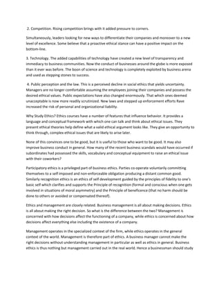 2. Competition. Rising competition brings with it added pressure to corners.

Simultaneously, leaders looking for new ways to differentiate their companies and moreover to a new
level of excellence. Some believe that a proactive ethical stance can have a positive impact on the
bottom-line.

3. Technology. The added capabilities of technology have created a new level of transparency and
immediacy to business communities. Now the conduct of businesses around the globe is more exposed
than it ever was before. The boon of science and technology is completely exploited by business arena
and used as stepping stones to success.

 4. Public perception and the law. This is a perceived decline in social ethics that yields uncertainty.
Managers are no longer comfortable assuming the employees joining their companies and possess the
desired ethical values. Public expectations have also changed enormously. That which ones deemed
unacceptable is now more readily scrutinized. New laws and stepped up enforcement efforts Rave
increased the risk of personal and organizational liability.

Why Study Ethics? Ethics courses have a number of features that influence behavior. It provides a
language and conceptual framework with which one can talk and think about ethical issues. They
present ethical theories help define what a valid ethical argument looks like. They give an opportunity to
think through, complex ethical issues that are likely to arise later.

None of this convinces one to be good, but it is useful to those who want to be good. It may also
improve business conduct in general. How many of the recent business scandals would have occurred if
subordinates had possessed the skills, vocabulary and conceptual equipment to raise an ethical issue
with their coworkers?

Participatory ethics is a privileged part of business ethics. Parties co-operate voluntarily committing
themselves to a self imposed and non-enforceable obligation producing a distant common good.
Similarly recognition ethics is an ethics of self development guided by the principles of fidelity to one's
basic self which clarifies and supports the Principle of recognition (formal and conscious when one gets
involved in situations of moral asymmetry) and the Principle of beneficence (that no harm should be
done to others or avoided or compensated thereof).

Ethics and management are closely related. Business management is all about making decisions. Ethics
is all about making the right decision. So what is the difference between the two? Management is
concerned with how decisions affect the functioning of a company, while ethics is concerned about how
decisions affect everything else including the existence of a company.

Management operates in the specialized context of the firm, while ethics operates in the general
context of the world. Management is therefore part of ethics. A business manager cannot make the
right decisions without understanding management in particular as well as ethics in general. Business
ethics is thus nothing but management carried out in the real world. Hence a businessman should study
 