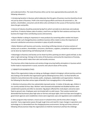 and understand ethics. The need of business ethics can be more appropriately discussed with, the
following relevance's :

• Introducing Socialism in Business which elaborates that the gains of business must be shared by all and
not just by owner of business. Profit is the result of group efforts and hence all concerned i.e., the
workers, shareholders, consumers and all others who contribute to the success of the business should
share the gain and profits.

• Interest of Industry should be protected by big firms which normally try to dominate and eradicate
small firms. If industry follows code of conduct, small firms can fight for their existence and stay in the
business for longer times contributing success and economy.

 • Buyers Market is taking its importance in many products by converting sellers market into buyers
market. Under such changed business conditions business ethics needs to stress the importance of
consumer satisfaction and service orientation in place of profit orientation.

• Better Relations with business and society, reconciling conflicting interests of various sections of
society such as workers, shareholders, consumers, distributors, suppliers, competitors and government
can be done by implementing and following Code of conduct.

• Advantages to Business and Society can be shown by Ethics pointing out what is good and bad, so also
what is right and wrong. It brings to the notice of the business community the importance of honesty,
sincerity, fairness which makes them alert and socially conscious.

Thus business ethics helps business and society at large ensuring healthy atmosphere in business which
further leads to improvement in social, economic and cultural values of the society.

1.7 BENEFITS OF BUSINESS ETHICS

 Most of the organizations today are taking up challenges related to bringing in ethical practices and are
also looking at the benefits that organizations get by following business ethics. So these benefits are
related to many dimensions like societal, public, employees, stakeholders and organizations. However,
the following list describes various types of benefits from managing ethics in the workplace.

1. Attention to business ethics has substantially improved society : A matter of decades ago, children in
our country worked 16-hour days. Workers' were harassed and exploited and disabled workers were
condemned to poverty and often to starvation. Big players affected the small players and prices were
fixed on ground rules. Employees were terminated with no valid reason. Then society reacted and
demanded that businesses place high value on fairness and equal rights. Anti-trust laws were brought in,
government agencies were established, Unions were organized, Laws and regulations were established.

2. Ethics programs help maintain a moral course in turbulent times and the times when change is
essential : Every organization passes through tough times and need for major changes in operations and
technology as it is demanded from the changing business environment. During such times culture of
following ethical practices helps the organizations to hold the momentum and face the challenge.
 