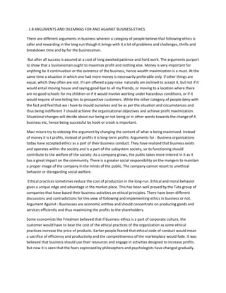 . 1.8 ARGUMENTS AND DILEMMAS FOR AND AGAINST BUSINESS ETHICS

There are different arguments in business wherein a category of people believe that following ethics is
safer and rewarding in the long run though it brings with it a lot of problems and challenges, thrills and
breakdown time and by for the businessman.

 But after all success is assured at a cost of long awaited patience and hard work. The arguments purport
to show that a businessman ought to maximize profit and nothing else. Money is very important for
anything be it continuation or the existence of the business, hence wealth maximization is a must. At the
same time a situation in which one had more money is necessarily preferable only if other things are
equal, which they often are not. If I am offered a pay-raise naturally am inclined to accept it, but not if it
would entail moving house and saying good-bye to all my friends, or moving to a location where there
are no good schools for my children or if it would involve working under hazardous conditions, or if it
would require of one telling lies to prospective customers. While the other category of people deny with
the fact and feel that we i have to mould ourselves and be as per the situation and circumstances and
thus being indifferent 7 should achieve the organizational objectives and achieve profit maximization.
Situational changes will decide about our being or not being or in other words towards the change of 4
business etc, hence being successful by hook or crook is important.

Maxi misers try to sidestep the argument by changing the content of what is being maximized. Instead
of money it is t profits, instead of profits it is long-term profits. Arguments for : Business organizations
today have accepted ethics as a part of their business conduct. They have realized that business exists
and operates within the society and is a part of the subsystem society, so its functioning should
contribute to the welfare of the society. As a company grows, the public takes more interest in it as it
has a great impact on the community. There is a greater social responsibility on the mangers to maintain
a proper image of the company in the minds of the public. The company cannot resort to unethical
behavior or disregarding social welfare.

 Ethical practices sometimes reduce the cost of production in the long-run. Ethical and moral behavior
gives a unique edge and advantage in the market place. This has been well proved by the Tata group of
companies that have based their business activities on ethical principles. There have been different
discussions and contradictions for this view of following and implementing ethics in business or not.
Argument Against : Businesses are economic entities and should concentrate on producing goods and
services efficiently and thus maximizing the profits to the shareholders.

Some economists like Friedman believed that if business ethics is a part of corporate culture, the
customer would have to bear the cost of the ethical practices of the organization as some ethical
practices increase the price of products. Earlier people feared that ethical code of conduct would mean
a sacrifice of efficiency and productivity and the competitiveness of the marketplace would fade. It was
believed that business should use their resources and engage in activities designed to increase profits.
But now it is seen that the fears expressed by philosophers and psychologists have changed gradually.
 
