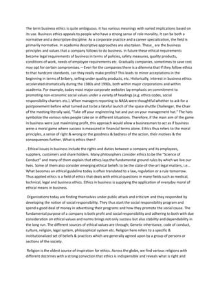 The term business ethics is quite ambiguous. It has various meanings with varied implications based on
its use. Business ethics appeals to people who have a strong sense of role morality. It can be both a
normative and a descriptive discipline. As a corporate practice and a career specialization, the field is
primarily normative. In academia descriptive approaches are also taken. These_ are the business
principles and values that a company follows to do business. In future these ethical requirements
become legal requirements of business in terms of policies, safety measures, quality products,
conditions of work, needs of employee requirements etc. Gradually companies, sometimes to save cost
may opt for certain compromises.—Even for the companies there is a dilemma that if they follow ethics
to that hardcore standards, can they really make profits? This leads to minor acceptations in the
beginning in terms of bribery, selling under quality products, etc. Historically, interest in business ethics
accelerated dramatically during the 1980s and 1990s, both within major corporations and within
academia. For example, today most major corporate websites lay emphasis on commitment to
promoting non-economic social values under a variety of headings (e.g. ethics codes, social
responsibility charters etc.). When managers reporting to NASA were thoughtful whether to ask for a
postponement before what turned out to be a fateful launch of the space shuttle Challenger, the Chair
of the meeting literally said, "Take off your engineering hat and put on your management hat." The hats
symbolize the various roles people take on in different situations. Therefore, if the main aim of the game
in business were just maximizing profit, this approach would allow a businessman to act as if business
were-a moral game where success is measured in financial terms alone. Ethics thus refers to the moral
principles, a sense of right & wrong or the goodness & badness of the action, their motives & the
consequences further. What is ethics then?

. Ethical issues in business include the rights and duties between a company and its employees,
suppliers, customers and share holders. Many philosophers consider ethics to be the "Science of
Conduct" and many of them explain that ethics lays the fundamental ground rules by which we live our
lives. Some of them also consider emerging ethical beliefs to be the state-of-the-art legal matters, i.e...
What becomes an ethical guideline today is often translated to a law, regulation or a rule tomorrow.
Thus applied ethics is a field of ethics that deals with ethical questions in many fields such as medical,
technical, legal and business ethics. Ethics in business is supplying the application of everyday moral of
ethical means in business.

 Organizations today are finding themselves under public attack and criticism and they responded by
developing the notion of social responsibility. They thus start the social responsibility program and
spend a good deal of money in advertising their programs and how they promote the social cause. The
fundamental purpose of a company is both profit and social responsibility and adhering to both with due
consideration on ethical values and norms brings not only success but also stability and dependability in
the long run. The different sources of ethical values are through; Genetic inheritance, code of conduct,
culture, religion, legal system, philosophical system etc. Religion here refers to a specific &
institutionalized set of beliefs & practices which are generally agreed upon by a group of persons or
sections of the society.

Religion is the oldest source of inspiration for ethics. Across the globe, we find various religions with
different doctrines with a strong conviction that ethics is indispensible and reveals what is right and
 