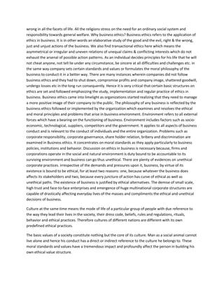 wrong in all the facets of life. All the religions stress on the need for an ordinary social system and
responsibility towards general welfare. Why business ethics? Business ethics refers to the application of
ethics in business. It is in other words an elaborative study of the good and the evil, right & the wrong,
just and unjust actions of the business. We also find transactional ethics here which means the
asymmetrical or irregular and uneven relations of unequal claims & conflicting interests which do not
exhaust the arsenal of possible action patterns. As an individual decides principles for his life that he will
not cheat anyone, not tell lie under any circumstance, be sincere at all difficulties and challenges etc. in
the same way company sets certain standards and values or formulates the moral philosophy of the
business to conduct it in a better way. There are many instances wherein companies did not follow
business ethics and they had to shut down, compromise profits and company image, shattered goodwill,
undergo losses etc in the long run consequently. Hence it is very critical that certain basic structures on
ethics are set and followed emphasizing the study, implementation and regular practice of ethics in
business. Business ethics came into limelight as organizations started realizing that they need to manage
a more positive image of their company to the public. The philosophy of any business is reflected by the
business ethics followed or implemented by the organization which examines and resolves the ethical
and moral principles and problems that arise in business environment. Environment refers to all external
forces which have a bearing on the functioning of business. Environment includes factors such as socio-
economic, technological, suppliers, competitors and the government. It applies to all aspects of business
conduct and is relevant to the conduct of individuals and the entire organization. Problems such as
corporate responsibility, corporate governance, share holder relation, bribery and discrimination are
examined in Business ethics. It concentrates on moral standards as they apply particularly to business
policies, institutions and behavior. Discussion on ethics in business is necessary because, firms and
corporations operate in the social and natural environment is duty bound to be accountable to its
surviving environment and business can go thus unethical. There are plenty of evidences on unethical
corporate practices. Irrespective of the demands and pressures upon it, business, by virtue of its
existence is bound to be ethical, for at least two reasons: one, because whatever the business does
affects its stakeholders and two, because every juncture of action has curve of ethical as well as
unethical paths. The existence of business is justified by ethical alternatives. The demise of small scale,
high trust and face-to-face enterprises and emergence of huge multinational corporate structures are
capable of drastically affecting everyday lives of the masses and compliments the ethical and unethical
decisions of business.

Culture at the same time means the mode of life of a particular group of people with due reference to
the way they lead their lives in the society, their dress code, beliefs, rules and regulations, rituals,
behavior and ethical practices. Therefore cultures of different nations are different with its own
predefined ethical practices.

The basic values of a society constitute nothing but the core of its culture. Man as a social animal cannot
live alone and hence his conduct has a direct or indirect reference to the culture he belongs to. These
moral standards and values have a tremendous impact and profoundly affect the person in building his
own ethical value structure.
 