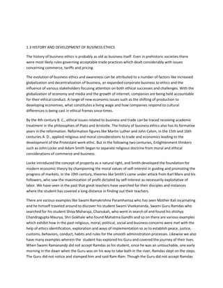 1.3 HISTORY AND DEVELOPMENT OF BUSINESS ETHICS

The history of business ethics is probably as old as business itself. Even in prehistoric societies there
were most likely rules governing acceptable trade practices which dealt considerably with issues
concerning commerce, tariffs and pricing.

The evolution of business ethics and awareness can be attributed to a number of factors like increased
globalization and decentralization of business, an expanded corporate business to ethics and the
influence of various stakeholders focusing attention on both ethical successes and challenges. With the
globalization of economy and media and the growth of internet, companies are being held accountable
for their ethical conduct. A range of new economic issues such as the shifting of production to
developing economies, what constitutes a living wage and how companies respond to cultural
differences is being cast in ethical frames since times.

By the 4th century B. C., ethical issues related to business and trade can be traced receiving academic
treatment in the philosophies of Plato and Aristotle. The history of business ethics also has its formative
years in the reformation. Reformation figures like Martin Luther and John Calvin, in the 15th and 16th
centuries A. D., applied religious and moral considerations to trade and economics leading to the
development of the Protestant work ethic. But in the following two centuries, Enlightenment thinkers
such as John Locke and Adam Smith began to separate religious doctrine from moral and ethical
considerations of commerce and business.

Locke introduced the concept of property as a natural right, and Smith developed the foundation for
modern economic theory by championing the moral values of self-interest in guiding and promoting the
progress of markets. In the 19th century, theories like Smith's came under attack from Karl Marx and his
followers, who saw the maximization of profit dictated by self-interest as necessarily exploitative of
labor. We have seen in the past that great teachers have searched for their disciples and instances
where the student has covered a long distance in finding out their teachers.

There are various examples like Swami Ramakrishna Paramhamsa who has seen Mother Kali incarnating
and he himself traveled around to discover his student Swami Vivekananda, Swami Guru Ramdas who
searched for his student Shiva Maharaja, Chanukah, who went in search of and found his shishya
Chandragupta Maurya, Shri Gokhale who found Mahatma Gandhi and so on there are various examples
which exhibit how in the past religious, moral, political, social and business concerns were met with the
help of ethics identification, exploration and ways of implementation so as to establish peace, justice,
customs, behaviors, conduct, habits and rules for the smooth administration processes. Likewise we also
have many examples wherein the student has explored his Guru and covered the journey of their lives.
When Swami Ramanandji did not accept Ramdas as his student, since he was an untouchable, one early
morning in the dawn when the Guru was on his way to take bath in the river, Ramdas slept on the steps.
The Guru did not notice and stamped him and said Ram-Ram. Though the Guru did not accept Ramdas
 