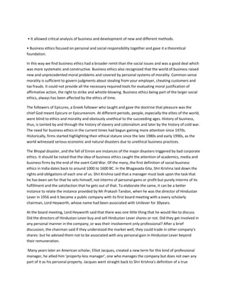 • It allowed critical analysis of business and development of new and different methods.

• Business ethics focused on personal and social responsibility together and gave it a theoretical
foundation.

In this way we find business ethics had a broader remit than the social issues and was a good deal which
was more systematic and constructive. Business ethics also recognized that the world of business raised
new and unprecedented moral problems and covered by personal systems of morality. Common sense
morality is sufficient to govern judgments about stealing from your employer, cheating customers and
tax frauds. It could not provide all the necessary required tools for evaluating moral justification of
affirmative action, the right to strike and whistle-blowing. Business ethics being part of the larger social
ethics, always has been affected by the ethics of time.

The followers of Epicures, a Greek follower who taught and gave the doctrine that pleasure was the
chief God meant Epicure or Epicureanism. At different periods, people, especially the elites of the world,
were blind to ethics and morality and obviously unethical to the succeeding ages. History of business,
thus, is tainted by and through the history of slavery and colonialism and later by the history of cold war.
The need for business ethics in the current times had begun gaining more attention since 1970s.
Historically, firms started highlighting their ethical stature since the late 1980s and early 1990s, as the
world witnessed serious economic and natural disasters due to unethical business practices.

The Bhopal disaster, and the fall of Enron are instances of the major disasters triggered by bad corporate
ethics. It should be noted that the idea of business ethics caught the attention of academics, media and
business firms by the end of the overt Cold War. Of the many, the first definition of social business
ethics in India dates back to around 1000 to 1600 BC. In the Bhagavada Gita, Shri Krishna laid down the
rights and obligations of each one of us. Shri Krishna said that a manager must look upon the task that
he has been set for that he sets himself, not interms of personal gains or profit but purely interms of its
fulfillment and the satisfaction that he gets out of that. To elaborate the same, it can be a better
instance to relate the instance provided by Mr.Prakash Tandon, when he was the director of Hindustan
Lever in 1956 and it became a public company with its first board meeting with a every scholarly
chairman, Lord Heyworth, whose name had been associated with Unilever for 30years.

At the board meeting, Lord Heyworth said that there was one little thing that he would like to discuss.
Did the directors of Hindustan Lever buy and sell Hindustan Lever shares or not. Did they get involved in
any personal manner in the company, or was their involvement only professional? After a brief
discussion, the chairman said if they understood the market well, they could trade in other company’s
shares: but he advised them not to be associated with any personal gain in Hindustan Lever beyond
their remuneration.

Many years later an American scholar, Elliot Jacques, created a new term for this kind of professional
manager, he allied him 'property-less manager', one who manages the company but does not own any
part of it as his personal property. Jacques went straight back to Shri Krishna's definition of a true
 