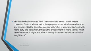• The word ethics is derived from the Greek word ‘ethos’, which means
character. Ethics is a branch of philosophy concerned with human character
and conduct. It is the discipline dealing with ‘what is good and bad’ and with
moral duty and obligation. Ethics is the embodiment of moral values, which
describes what, is ‘right’ and what is ‘wrong’ in human behaviour and what
‘ought to be’.
3
VIJAY VISHWAKARMA
 