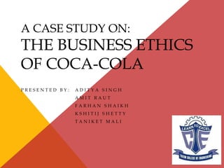 A CASE STUDY ON:
THE BUSINESS ETHICS
OF COCA-COLA
P R E S E N T E D B Y : A D I T Y A S I N G H
A M I T R A U T
F A R H A N S H A I K H
K S H I T I J S H E T T Y
T A N I K E T M A L I
 