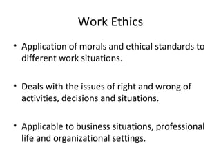 Work Ethics
• Application of morals and ethical standards to
different work situations.
• Deals with the issues of right and wrong of
activities, decisions and situations.
• Applicable to business situations, professional
life and organizational settings.
 