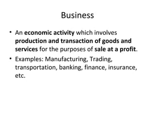 Business
• An economic activity which involves
production and transaction of goods and
services for the purposes of sale at a profit.
• Examples: Manufacturing, Trading,
transportation, banking, finance, insurance,
etc.
 