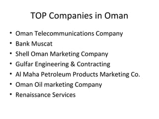 TOP Companies in Oman
• Oman Telecommunications Company
• Bank Muscat
• Shell Oman Marketing Company
• Gulfar Engineering & Contracting
• Al Maha Petroleum Products Marketing Co.
• Oman Oil marketing Company
• Renaissance Services
 