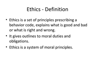 Ethics - Definition
• Ethics is a set of principles prescribing a
behavior code, explains what is good and bad
or what is right and wrong.
• It gives outlines to moral duties and
obligations.
• Ethics is a system of moral principles.
 