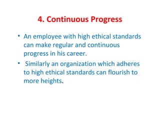 4. Continuous Progress
• An employee with high ethical standards
can make regular and continuous
progress in his career.
• Similarly an organization which adheres
to high ethical standards can flourish to
more heights.
 