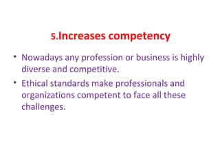 5.Increases competency
• Nowadays any profession or business is highly
diverse and competitive.
• Ethical standards make professionals and
organizations competent to face all these
challenges.
 