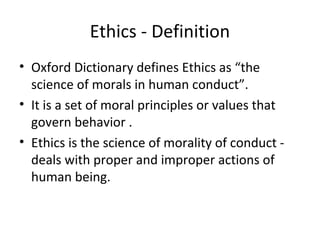 Ethics - Definition
• Oxford Dictionary defines Ethics as “the
science of morals in human conduct”.
• It is a set of moral principles or values that
govern behavior .
• Ethics is the science of morality of conduct -
deals with proper and improper actions of
human being.
 