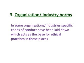 3. Organization/ Industry norms
In some organizations/industries specific
codes of conduct have been laid down
which acts as the base for ethical
practices in those places
 
