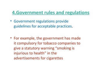 4.Government rules and regulations
• Government regulations provide
guidelines for acceptable practices.
• For example, the government has made
it compulsory for tobacco companies to
give a statutory warning “smoking is
injurious to health” in the
advertisements for cigarettes
 
