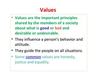 Values
• Values are the important principles
shared by the members of a society
about what is good or bad and
desirable or undesirable.
• They influence a person’s behavior and
attitude.
• They guide the people on all situations.
• Some common values are honesty,
justice and equality.
 