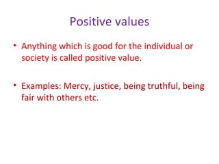 Positive values
• Anything which is good for the individual or
society is called positive value.
• Examples: Mercy, justice, being truthful, being
fair with others etc.
 