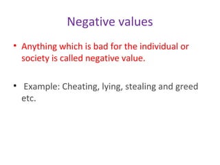 Negative values
• Anything which is bad for the individual or
society is called negative value.
• Example: Cheating, lying, stealing and greed
etc.
 