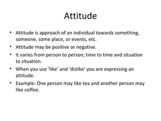 Attitude
• Attitude is approach of an individual towards something,
someone, some place, or events, etc.
• Attitude may be positive or negative.
• It varies from person to person; time to time and situation
to situation.
• When you use ‘like’ and ‘dislike’ you are expressing an
attitude.
• Example: One person may like tea and another person may
like coffee.
 