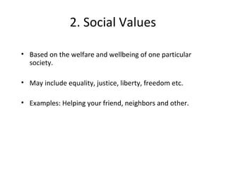 2. Social Values
• Based on the welfare and wellbeing of one particular
society.
• May include equality, justice, liberty, freedom etc.
• Examples: Helping your friend, neighbors and other.
 
