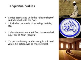 4.Spiritual Values
• Values associated with the relationship of
an individual with his God.
• It includes the mode of worship, beliefs,
etc.
• It also depends on what God has revealed.
E.g. Fear of Allah (Taqwa’)
• If a person is very much strong in spiritual
value, his action will be more ethical.
 