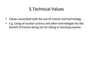 5.Technical Values
• Values associated with the use of science and technology.
• E.g. Using of nuclear science and other technologies for the
benefit of human being not for killing or harming anyone.
 