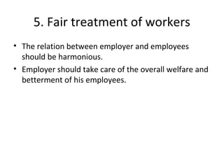 5. Fair treatment of workers
• The relation between employer and employees
should be harmonious.
• Employer should take care of the overall welfare and
betterment of his employees.
 