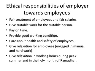 Ethical responsibilities of employer
towards employees
• Fair treatment of employees and fair salaries.
• Give suitable work for the suitable person.
• Pay on time.
• Provide good working condition.
• Care about health and safety of employees.
• Give relaxation for employees (engaged in manual
and hard work)
• Give relaxation in working hours during peak
summer and in the holy month of Ramadhan.
 