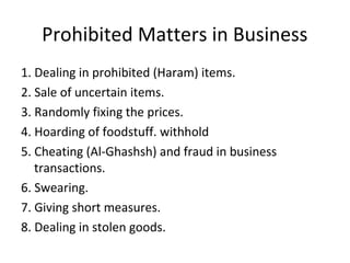 Prohibited Matters in Business
1. Dealing in prohibited (Haram) items.
2. Sale of uncertain items.
3. Randomly fixing the prices.
4. Hoarding of foodstuff. withhold
5. Cheating (Al-Ghashsh) and fraud in business
transactions.
6. Swearing.
7. Giving short measures.
8. Dealing in stolen goods.
 