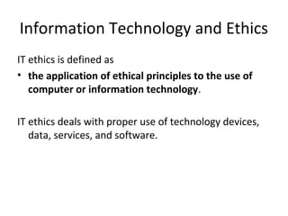 Information Technology and Ethics
IT ethics is defined as
• the application of ethical principles to the use of
computer or information technology.
IT ethics deals with proper use of technology devices,
data, services, and software.
 