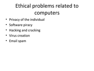 Ethical problems related to
computers
• Privacy of the individual
• Software piracy
• Hacking and cracking
• Virus creation
• Email spam
 