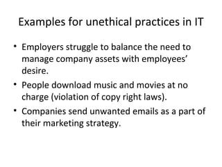 Examples for unethical practices in IT
• Employers struggle to balance the need to
manage company assets with employees’
desire.
• People download music and movies at no
charge (violation of copy right laws).
• Companies send unwanted emails as a part of
their marketing strategy.
 