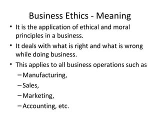 Business Ethics - Meaning
• It is the application of ethical and moral
principles in a business.
• It deals with what is right and what is wrong
while doing business.
• This applies to all business operations such as
–Manufacturing,
–Sales,
–Marketing,
–Accounting, etc.
 
