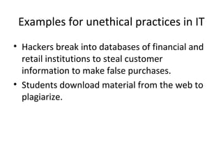 Examples for unethical practices in IT
• Hackers break into databases of financial and
retail institutions to steal customer
information to make false purchases.
• Students download material from the web to
plagiarize.
 