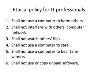 Ethical policy for IT professionals
1. Shall not use a computer to harm others.
2. Shall not interfere with others’ computer
network.
3. Shall not watch others’ files.
4. Shall not use a computer to steal.
5. Shall not use a computer to bear false
witness.
6. Shall not use or copy unpaid software.
 