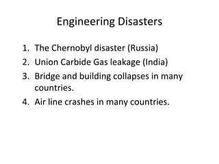 Engineering Disasters
1. The Chernobyl disaster (Russia)
2. Union Carbide Gas leakage (India)
3. Bridge and building collapses in many
countries.
4. Air line crashes in many countries.
 