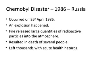Chernobyl Disaster – 1986 – Russia
• Occurred on 26th
April 1986.
• An explosion happened.
• Fire released large quantities of radioactive
particles into the atmosphere.
• Resulted in death of several people.
• Left thousands with acute health hazards.
 
