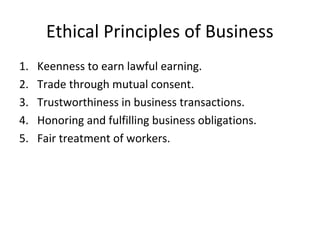 Ethical Principles of Business
1. Keenness to earn lawful earning.
2. Trade through mutual consent.
3. Trustworthiness in business transactions.
4. Honoring and fulfilling business obligations.
5. Fair treatment of workers.
 