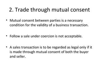 2. Trade through mutual consent
• Mutual consent between parties is a necessary
condition for the validity of a business transaction.
• Follow a sale under coercion is not acceptable.
• A sales transaction is to be regarded as legal only if it
is made through mutual consent of both the buyer
and seller.
 