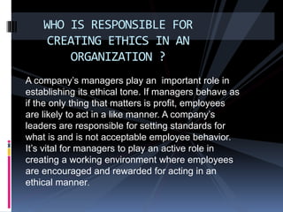 A company’s managers play an important role in
establishing its ethical tone. If managers behave as
if the only thing that matters is profit, employees
are likely to act in a like manner. A company’s
leaders are responsible for setting standards for
what is and is not acceptable employee behavior.
It’s vital for managers to play an active role in
creating a working environment where employees
are encouraged and rewarded for acting in an
ethical manner.
WHO IS RESPONSIBLE FOR
CREATING ETHICS IN AN
ORGANIZATION ?
 