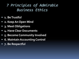 7 Principles of Admirable
Business Ethics
 1. BeTrustful
 2. Keep An Open Mind
 3. Meet Obligations
 4. Have Clear Documents
 5. Become Community Involved
 6. Maintain Accounting Control
 7. Be Respectful
 