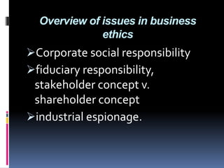 Overview of issues in business
ethics
Corporate social responsibility
fiduciary responsibility,
stakeholder concept v.
shareholder concept
industrial espionage.
 