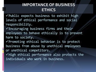 IMPORTANCE OF BUSINESS
ETHICS
Public expects business to exhibit high
levels of ethical performance and social
responsibility.
Encouraging business firms and their
employees to behave ethically is to prevent
harm to society.
Promoting ethical behavior is to protect
business from abuse by unethical employees
or unethical competitors.
High ethical performance also protects the
individuals who work in business.
 