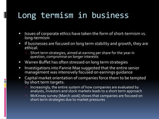 Long termism in business
 Issues of corporate ethics have taken the form of short-termism vs.
long-termism
 If businesses are focused on long term stability and growth, they are
ethical:
 Short term strategies, aimed at earning per share for the year in
question, compromise on longer interests
 Warren Buffet has often stressed on long term strategies
 Investigations into Fannie Mae suggested that the entire senior
management was intensively focused on earnings guidance
 Capital market orientation of companies force them to be tempted
by short term targets:
 Increasingly, the entire system of how companies are evaluated by
analysts, investors and stock markets leads to a short term approach
 McKinsey survey [March 2006] shows that companies are focused on
short term strategies due to market pressures
 