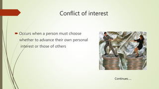 Conflict of interest
 Occurs when a person must choose
whether to advance their own personal
interest or those of others
Continues…..
 