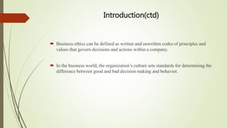 Introduction(ctd)
 Business ethics can be defined as written and unwritten codes of principles and
values that govern decisions and actions within a company.
 In the business world, the organization’s culture sets standards for determining the
difference between good and bad decision making and behavior.
 
